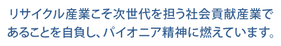 リサイクル産業こそ次世代を担う社会貢献産であることを自負し、パイオニア精神に燃えています。